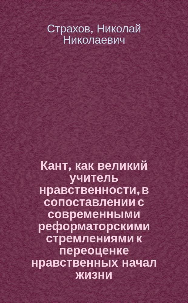 Кант, как великий учитель нравственности, [в сопоставлении с современными реформаторскими стремлениями к переоценке нравственных начал жизни : Докл., прочит. в Харьк. отд. Рус. собр. 20 февр. 1904 г. : (По поводу исполнившегося столетия со дня смерти Канта)