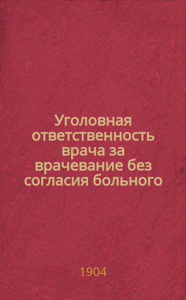 Уголовная ответственность врача за врачевание без согласия больного : Докл., прочит. в заседании Уголов. отд-ния Юрид. о-ва при С.-Петерб. ун-те и напеч. в Журн. М-ва юст. (март 1904 г.)