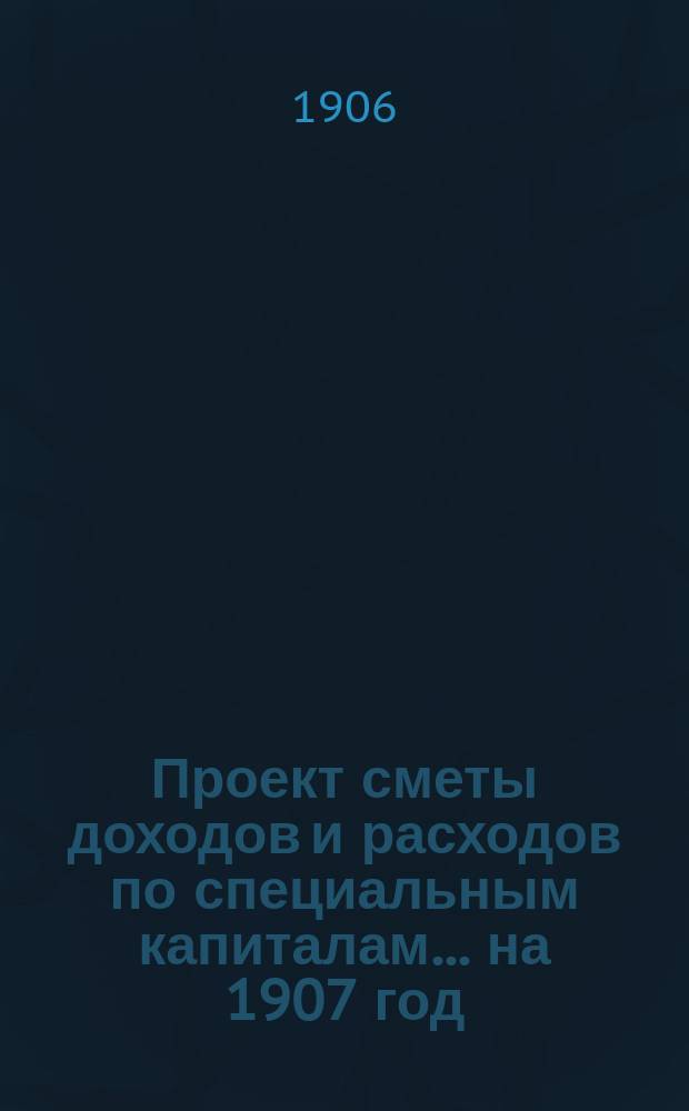 Проект сметы доходов и расходов по специальным капиталам... ... на 1907 год