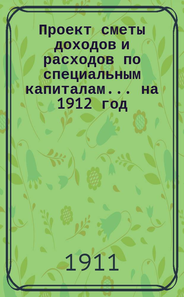 Проект сметы доходов и расходов по специальным капиталам... ... на 1912 год