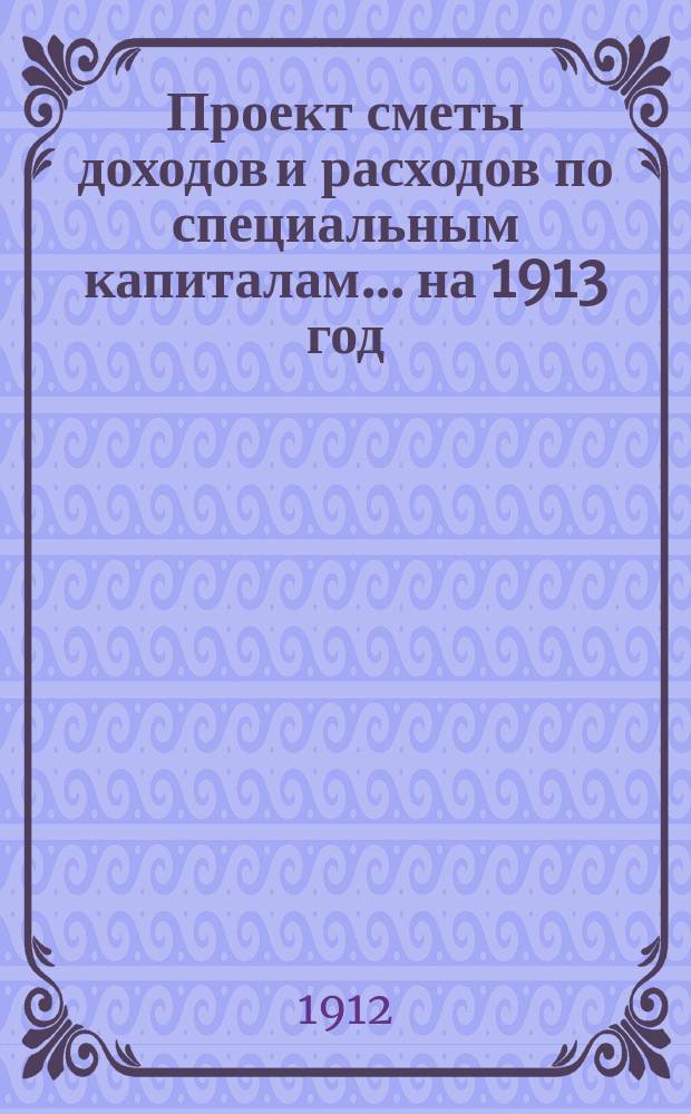 Проект сметы доходов и расходов по специальным капиталам... ... на 1913 год