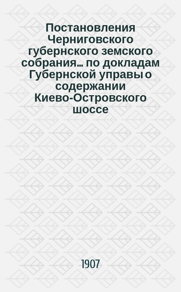 Постановления Черниговского губернского земского собрания... по докладам Губернской управы о содержании Киево-Островского шоссе... ... сессии 1906 года