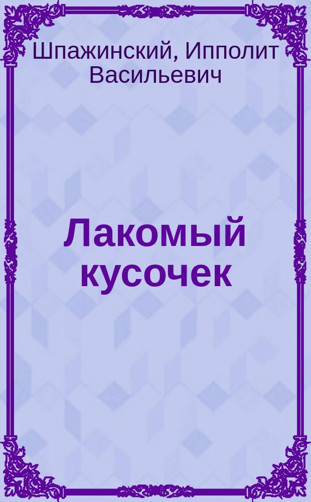 ... Лакомый кусочек : Комедия в 3 д. И.В. Шпажинского : (Написана в 1877 г.)