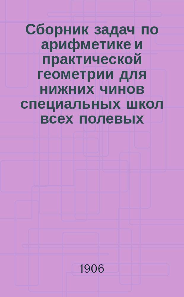 ... Сборник задач по арифметике и практической геометрии для нижних чинов специальных школ всех полевых, крепостных и учебных инженерных войск : С прил. ответов