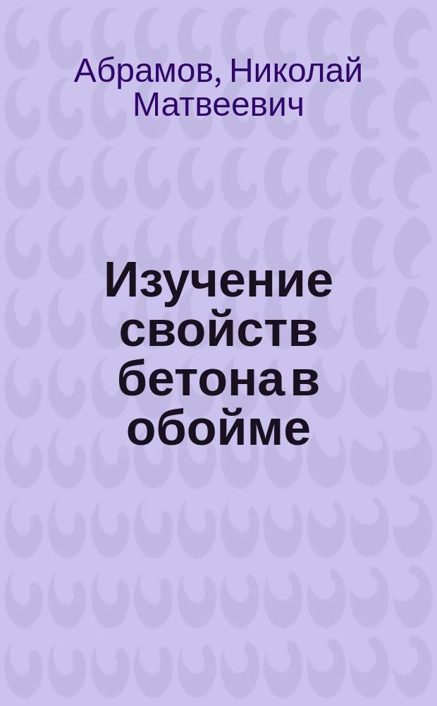 Изучение свойств бетона в обойме : Общ. сведения и осн. данные о сопротивлении сжатию и сгибанию
