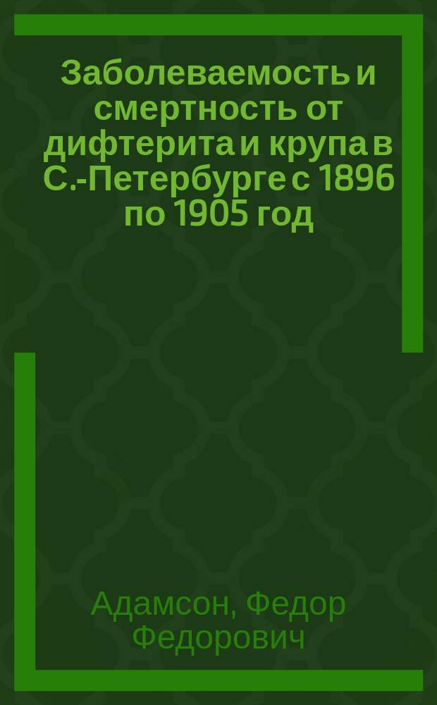 Заболеваемость и смертность от дифтерита и крупа в С.-Петербурге с 1896 по 1905 год : Стат. материалы по эпидемиологии С.-Петербурга : Дис. на степ. д-ра мед. Ф.Ф. Адамсона