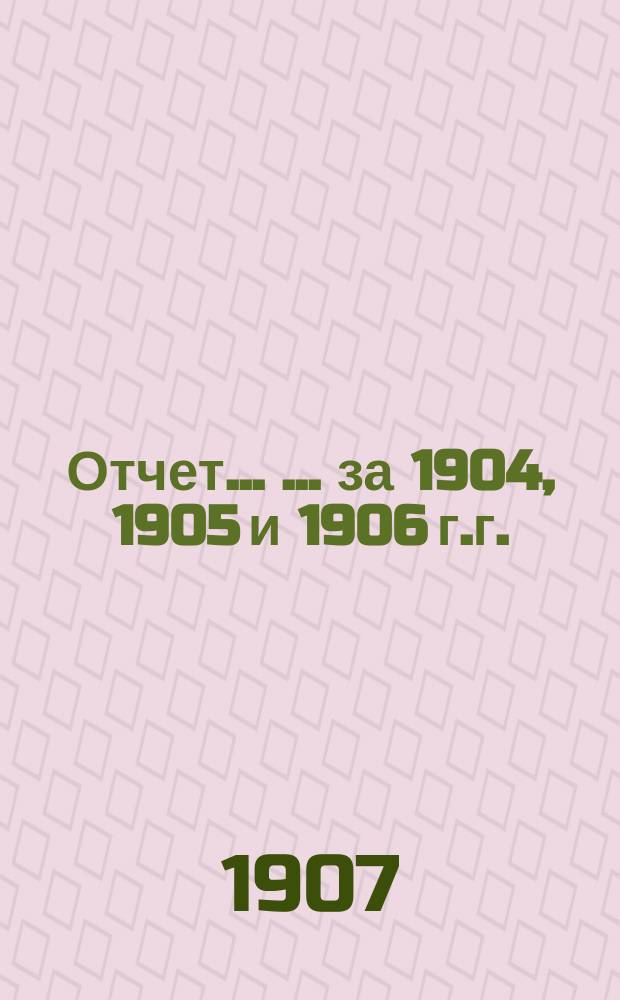 Отчет ... ... за 1904, 1905 и 1906 г.г.