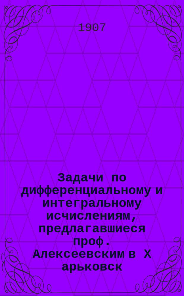 Задачи по дифференциальному и интегральному исчислениям, предлагавшиеся проф. Алексеевским в Х[арьковск.] Т[ехнол.] И[н-те]
