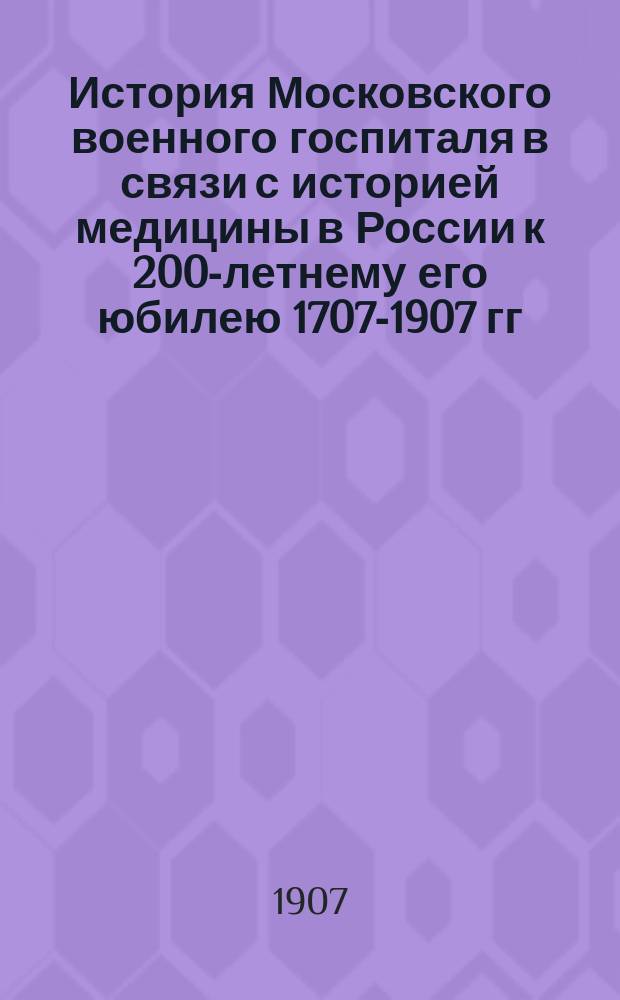 История Московского военного госпиталя в связи с историей медицины в России к 200-летнему его юбилею 1707-1907 гг.