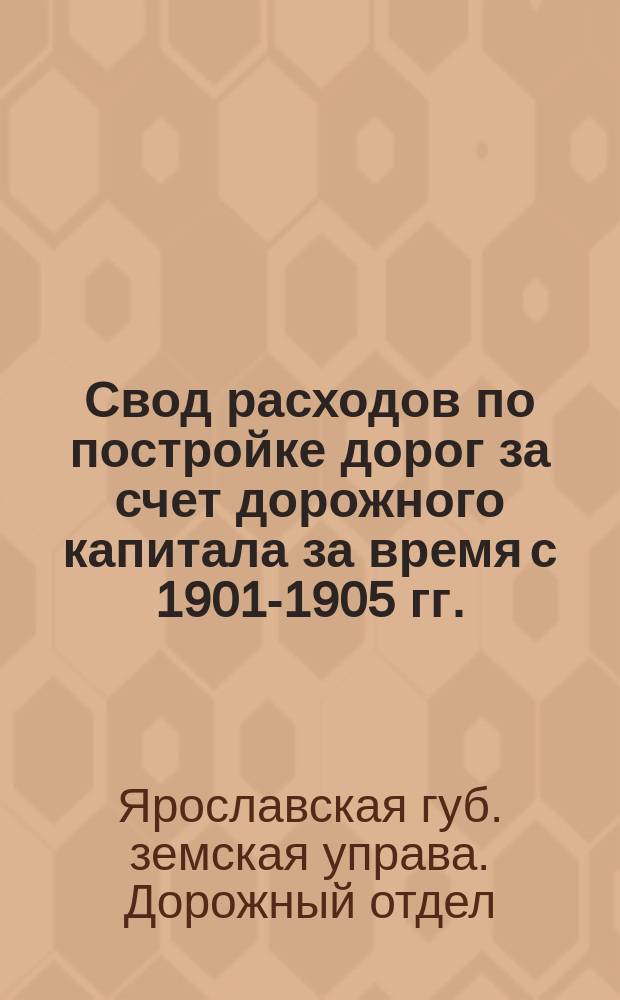 Свод расходов по постройке дорог за счет дорожного капитала за время с 1901-1905 гг. : (За исключением построек, отчет по которым дан очеред. сессии Губ. зем. собр. 1902 г.)