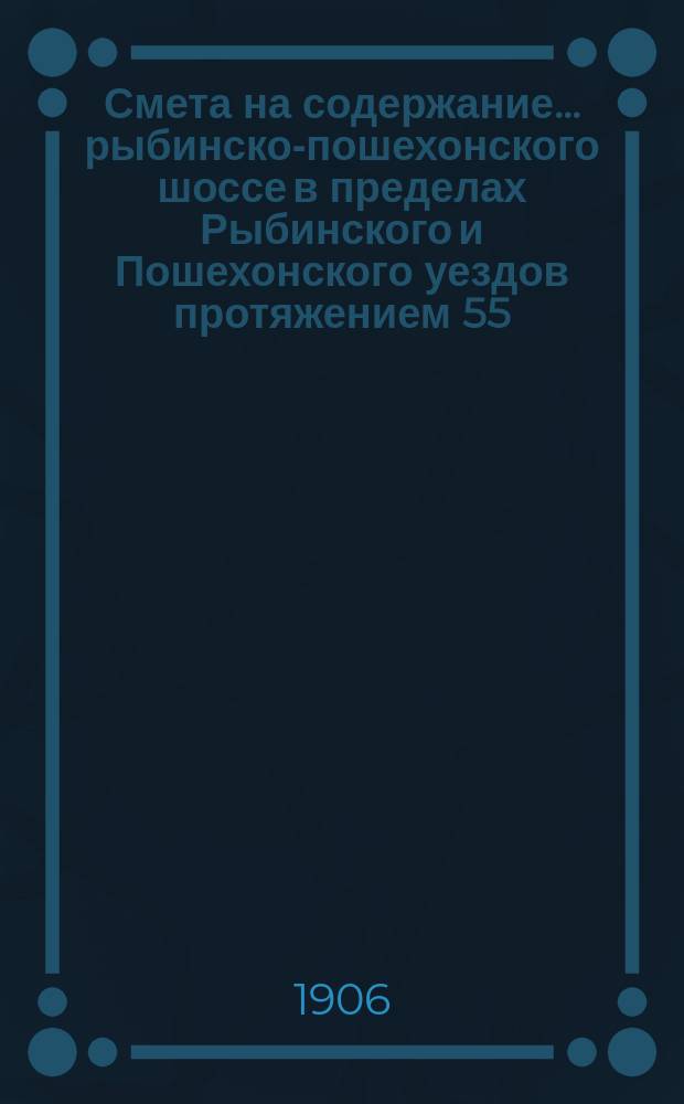 Смета на содержание... рыбинско-пошехонского шоссе в пределах Рыбинского и Пошехонского уездов протяжением 55,70 версты, находящегося в заведывании Ярославского губернского земства