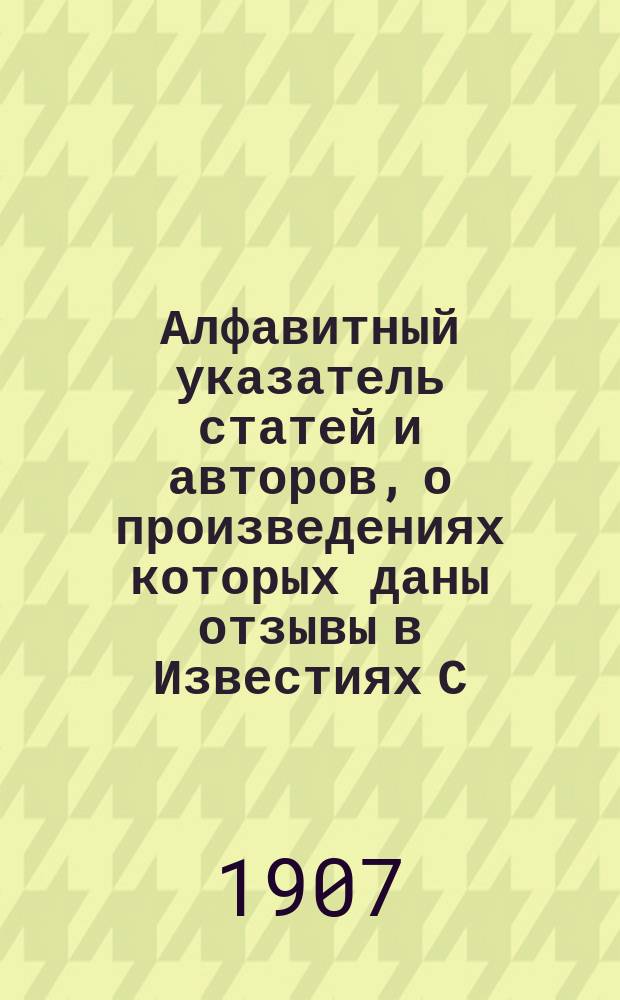 Алфавитный указатель статей и авторов, о произведениях которых даны отзывы в Известиях С.-Петербургского общества музыкальных собраний с 1896 по 1907 г.