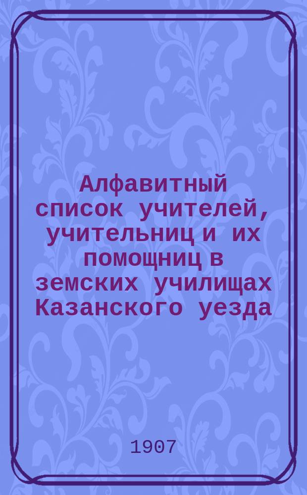 Алфавитный список учителей, учительниц и их помощниц в земских училищах Казанского уезда... ... составлен 27 сентября 1907 года
