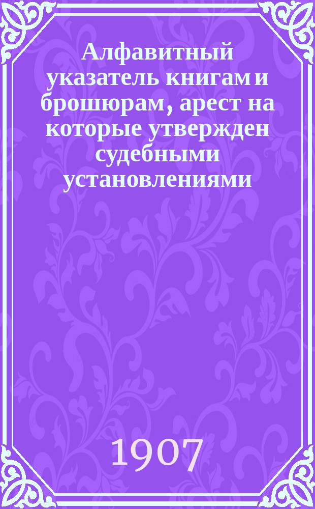 Алфавитный указатель книгам и брошюрам, арест на которые утвержден судебными установлениями : Сост. Гл. упр. по делам печати по 31 дек. 1906 г