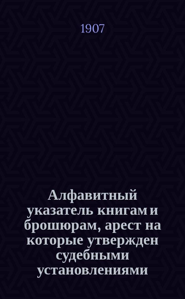 Алфавитный указатель книгам и брошюрам, арест на которые утвержден судебными установлениями : Сост. Гл. упр. по делам печати по 31 марта 1907 г