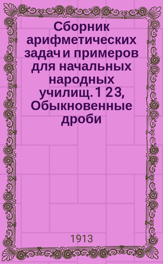 Сборник арифметических задач и примеров для начальных народных училищ. 1 2 3, Обыкновенные дроби. Измерение линий, поверхностей и объемов. Десятичные дроби : Год четвертый