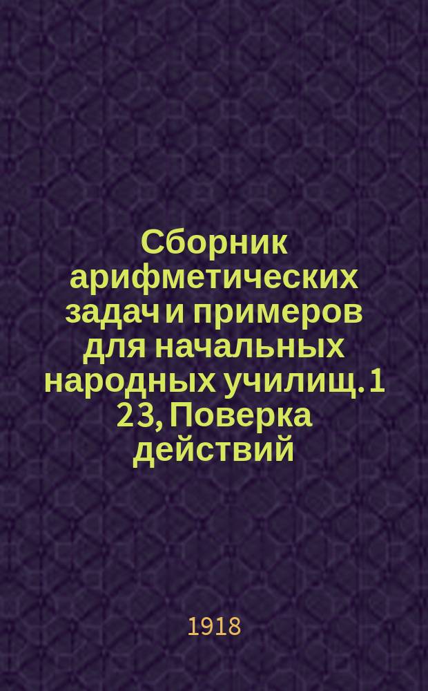 Сборник арифметических задач и примеров для начальных народных училищ. 1 2 3, Поверка действий. Изменение результатов действий. Метрические меры. Дополнение. Простые дроби. Десятичные дроби. Геометрические сведения : Год четвертый