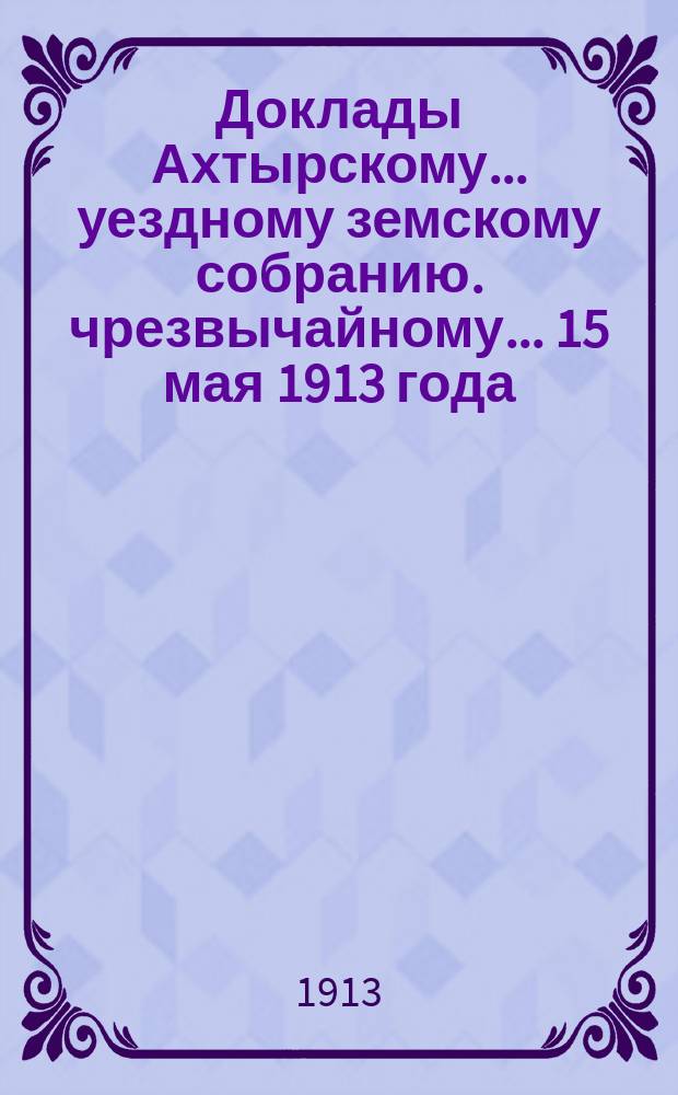 Доклады Ахтырскому... уездному земскому собранию. чрезвычайному... 15 мая 1913 года : По Распорядительному отделу