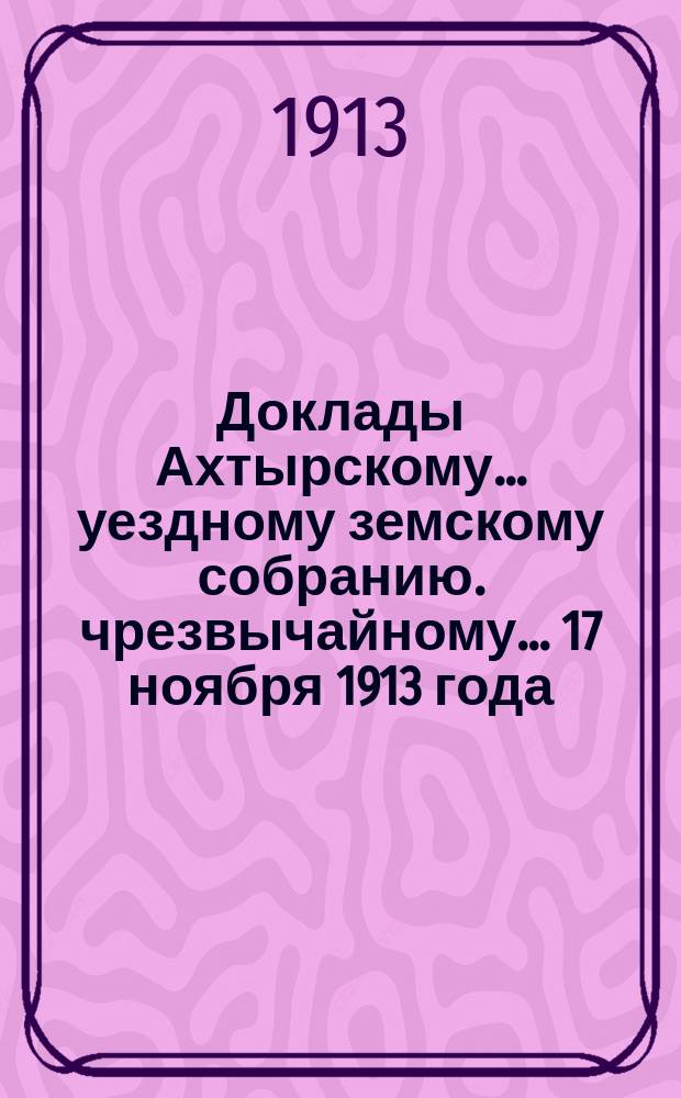 Доклады Ахтырскому... уездному земскому собранию. чрезвычайному... 17 ноября 1913 года : По Распорядительному отделу