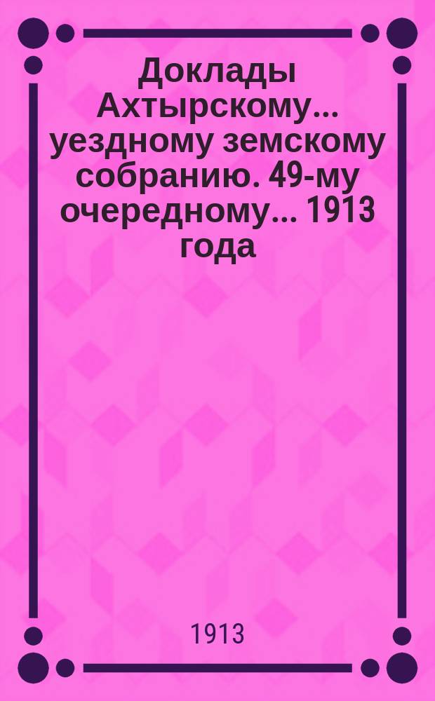 Доклады Ахтырскому... уездному земскому собранию. 49-му очередному... 1913 года : По Техническому отделу