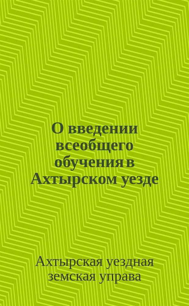 О введении всеобщего обучения в Ахтырском уезде : Докл. Ахтыр. уезд. зем. управы Уезд. зем. собр