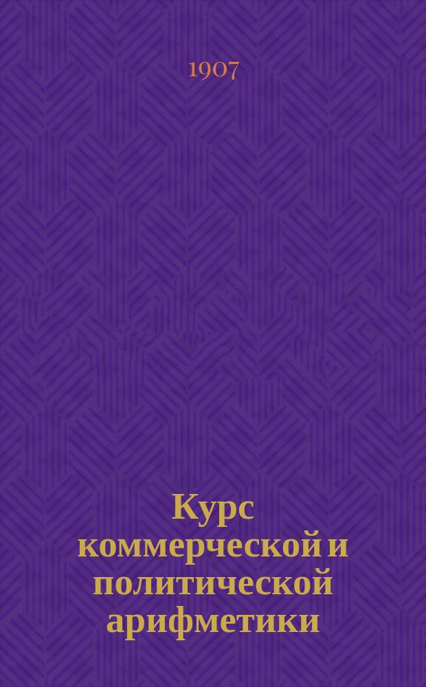 Курс коммерческой и политической арифметики : Руководство для коммерч., реал. и пром. уч-щ, счетовод. курсов и проч