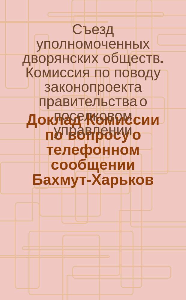 Доклад Комиссии по вопросу о телефонном сообщении Бахмут-Харьков : XXXI Съезду горнопромышленников Юга России