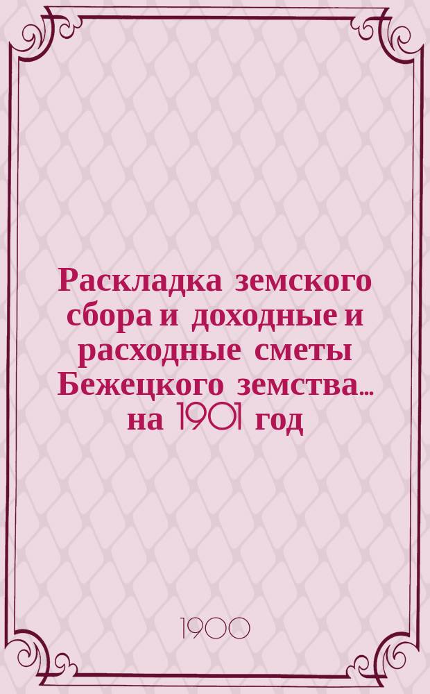 Раскладка земского сбора и доходные и расходные сметы Бежецкого земства... на 1901 год