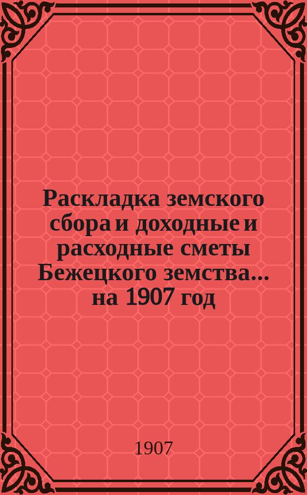 Раскладка земского сбора и доходные и расходные сметы Бежецкого земства... на 1907 год