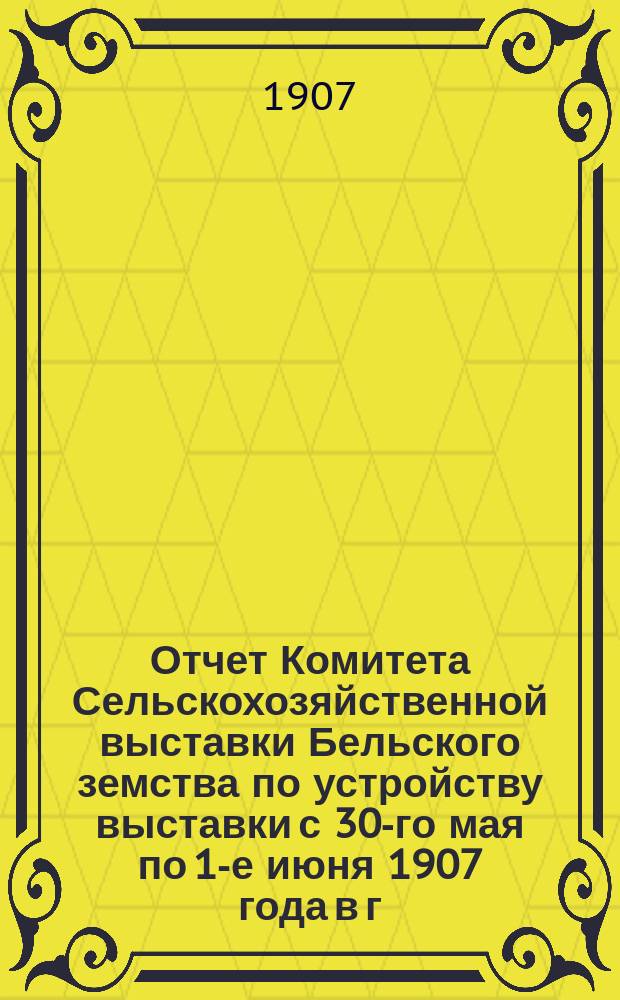 Отчет Комитета Сельскохозяйственной выставки Бельского земства по устройству выставки с 30-го мая по 1-е июня 1907 года в г. Белом Смоленской губернии