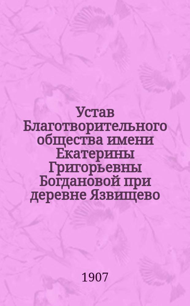 Устав Благотворительного общества имени Екатерины Григорьевны Богдановой при деревне Язвищево, Любимского уезда, Ярославской губернии для призрения старух и бесприютных детей : Утв. 2 июля 1907 г.