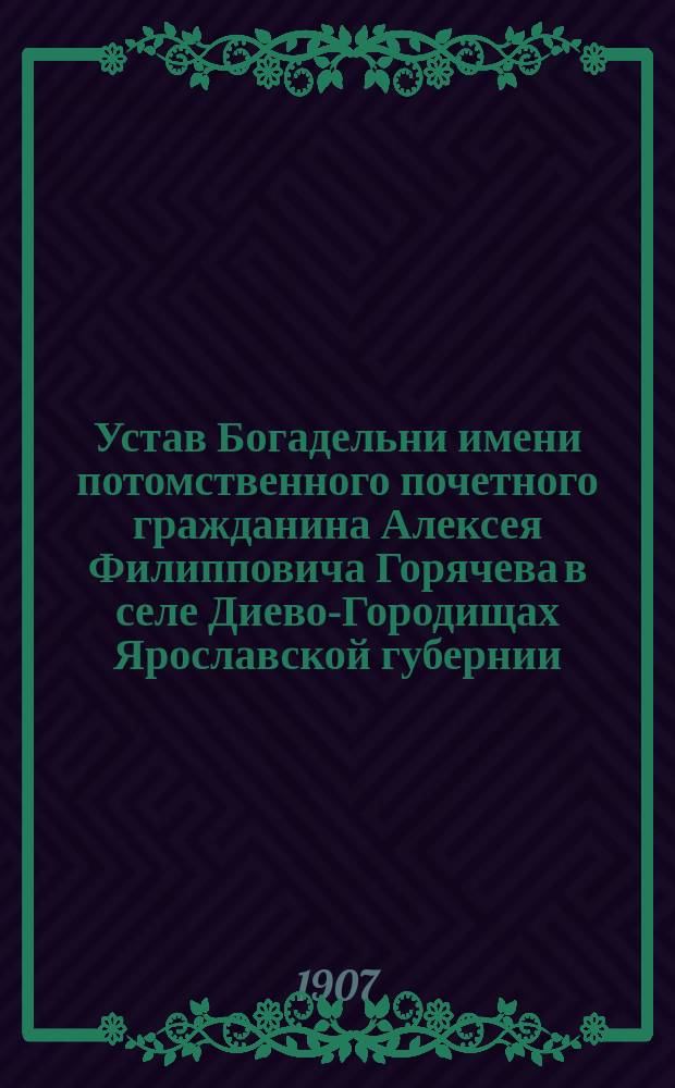 Устав Богадельни имени потомственного почетного гражданина Алексея Филипповича Горячева в селе Диево-Городищах Ярославской губернии