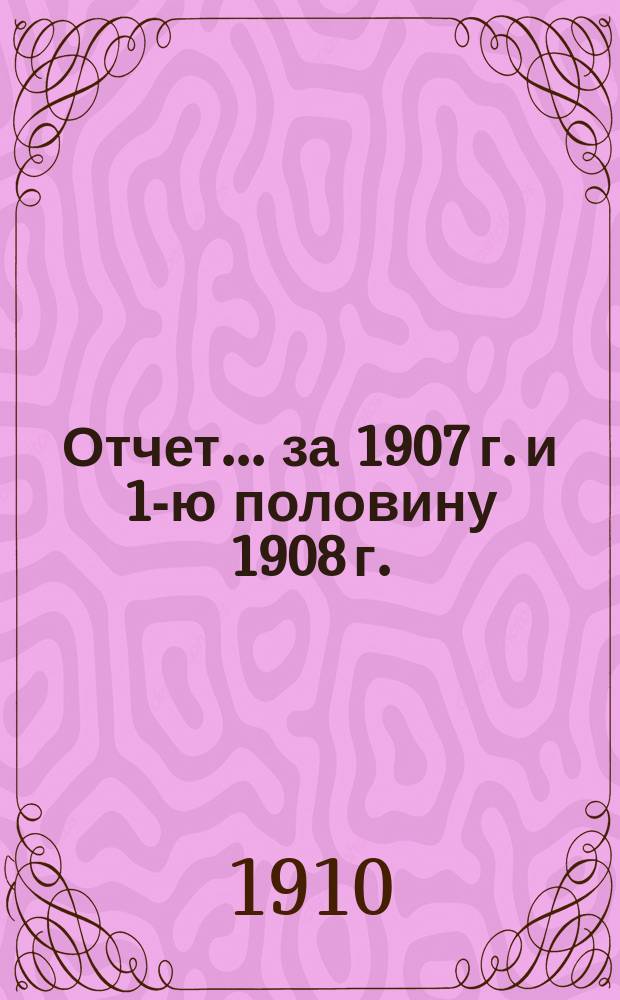 Отчет... ... за 1907 г. и 1-ю половину 1908 г.