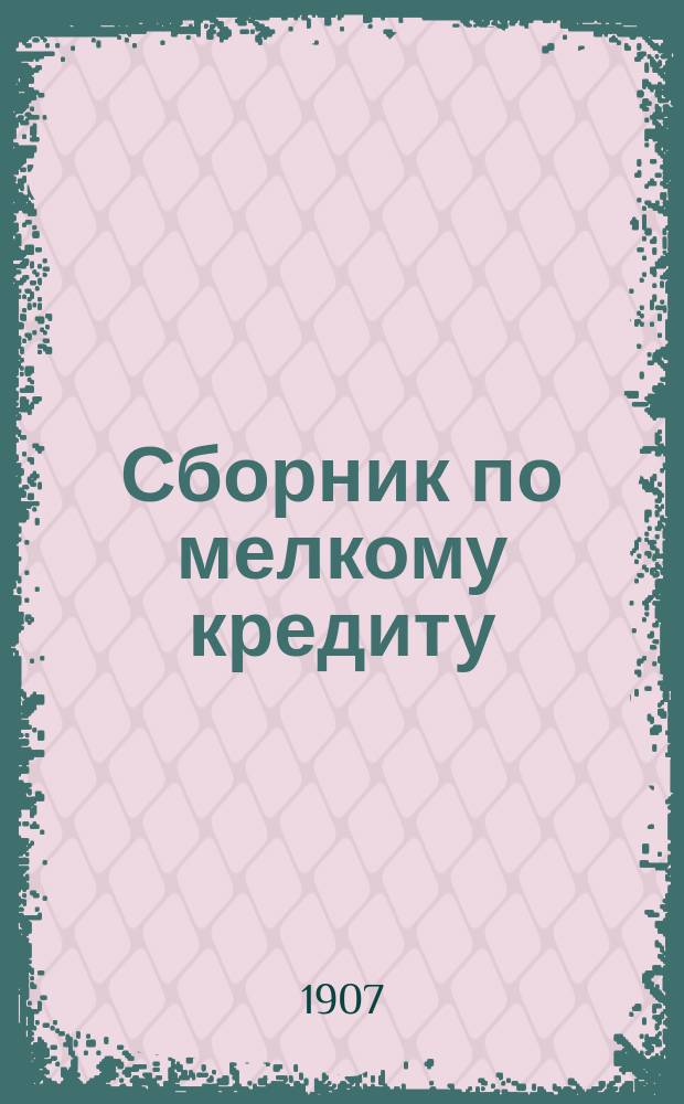 Сборник по мелкому кредиту : (Законоположения, образцовые уставы учреждений мелкого кредита, адм. распоряжения, операц. правила, сенат. решения, практ. советы и указания)
