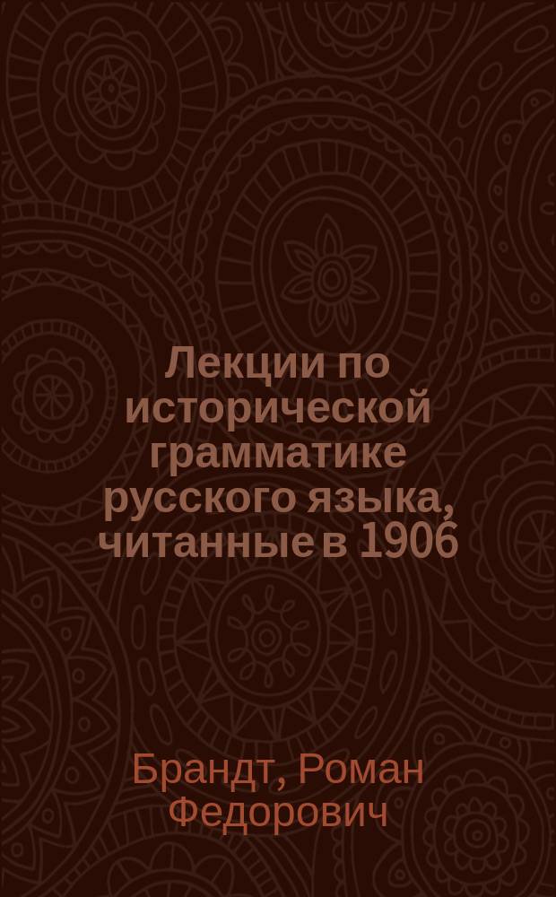 Лекции по исторической грамматике русского языка, читанные в 1906/7 акад. году ординарным профессором Московского университета Р.Ф. Брандтом