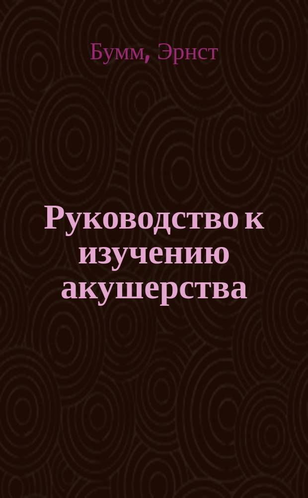 Руководство к изучению акушерства : В 28 лекциях : (E. Bumm. Grundriss zum Studium der Geburtshülfe. 3-e Auflage)