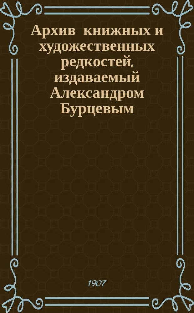 Архив книжных и художественных редкостей, издаваемый Александром Бурцевым : Вып. 4-12. Вып. 4-6