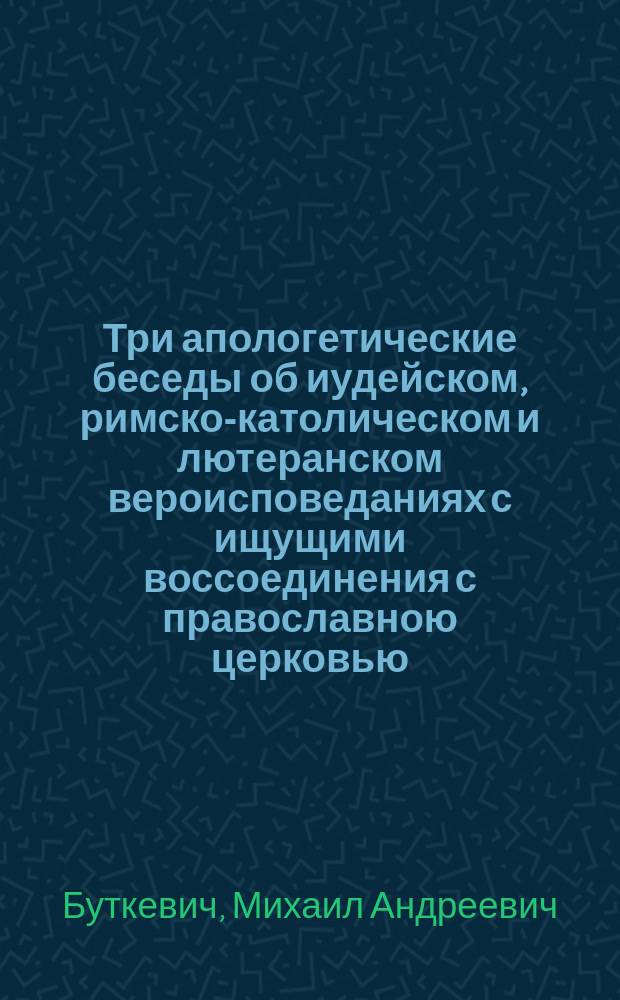 Три апологетические беседы об иудейском, римско-католическом и лютеранском вероисповеданиях с ищущими воссоединения с православною церковью