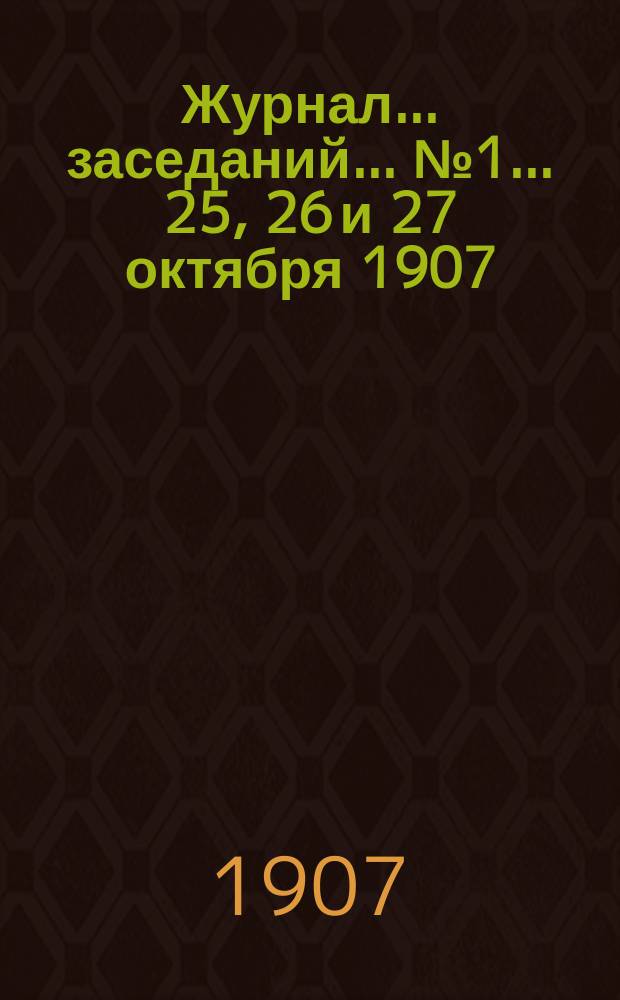 Журнал... заседаний... № 1 ... 25, 26 и 27 октября 1907