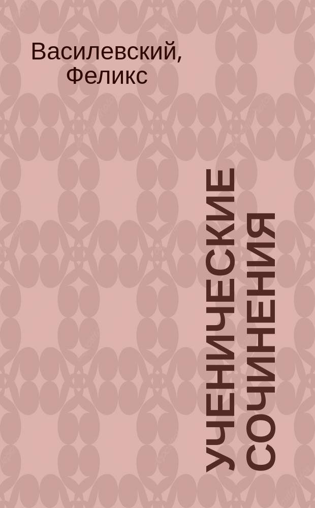 Ученические сочинения : Руководство к сост. учен. соч. : Пособие для учащихся сред. учеб. заведений, экстернов и для готовящихся к испытаниям конкурсным, а также - на права и звания