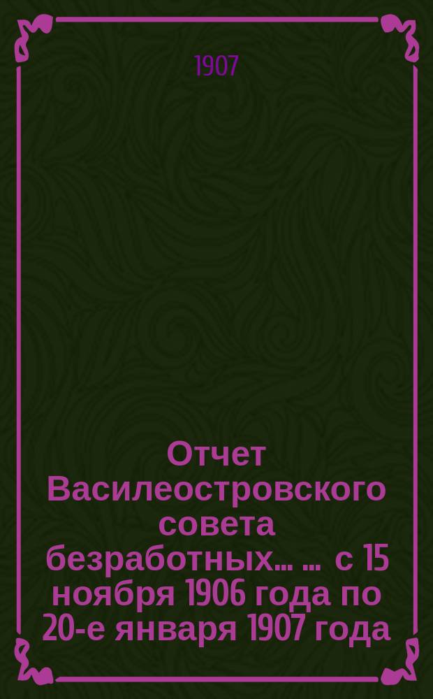 Отчет Василеостровского совета безработных ... ... с 15 ноября 1906 года по 20-е января 1907 года
