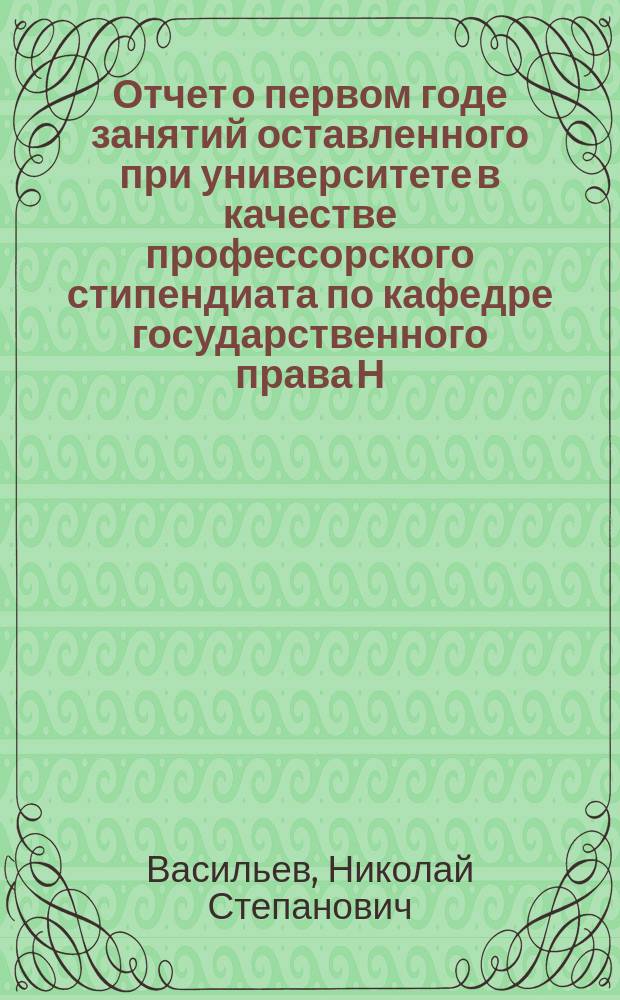 Отчет о первом годе занятий оставленного при университете в качестве профессорского стипендиата по кафедре государственного права Н.С. Васильева : 13 февраля 1906 г. - 13 февр. 1907 г