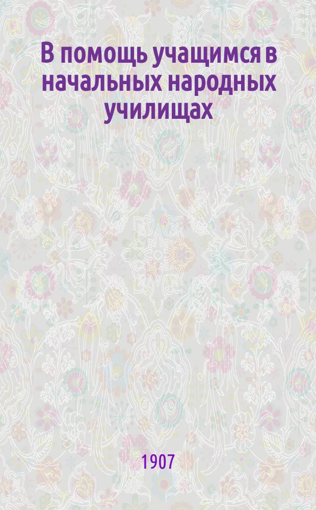 В помощь учащимся в начальных народных училищах : Крат. сб. законоположений и распоряжений по нач. нар. уч-щам М-ва нар. прос