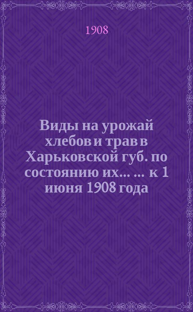 Виды на урожай хлебов и трав в Харьковской губ. по состоянию их ... ... к 1 июня 1908 года