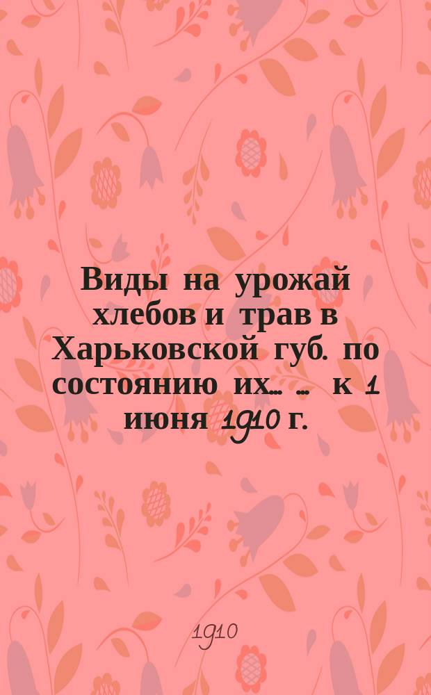Виды на урожай хлебов и трав в Харьковской губ. по состоянию их ... ... к 1 июня 1910 г.
