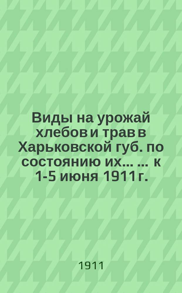 Виды на урожай хлебов и трав в Харьковской губ. по состоянию их ... ... к 1-5 июня 1911 г.
