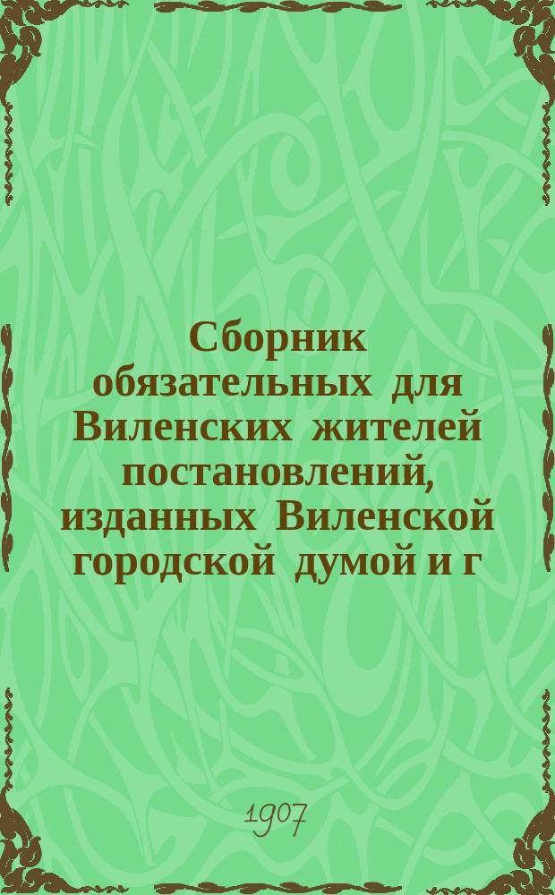 Сборник обязательных для Виленских жителей постановлений, изданных Виленской городской думой и г. виленским губернатором по 1 января 1907 г., с приложением условий пользования электрической энергией из Виленской центральной станции