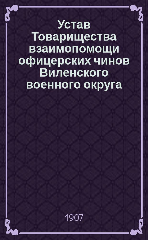Устав Товарищества взаимопомощи офицерских чинов Виленского военного округа : Утв. 26 февр. 1907 г.