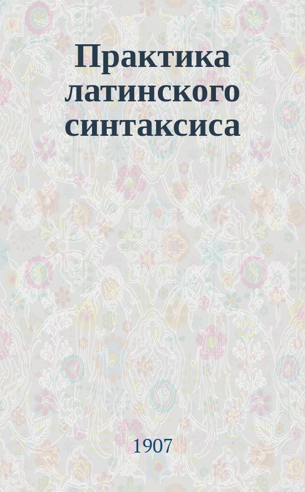 Практика латинского синтаксиса : Пособие при изуч. лат. яз. в ст. кл. гимназий : Сост. применительно к учеб. планам 1904 г. П. Виноградов