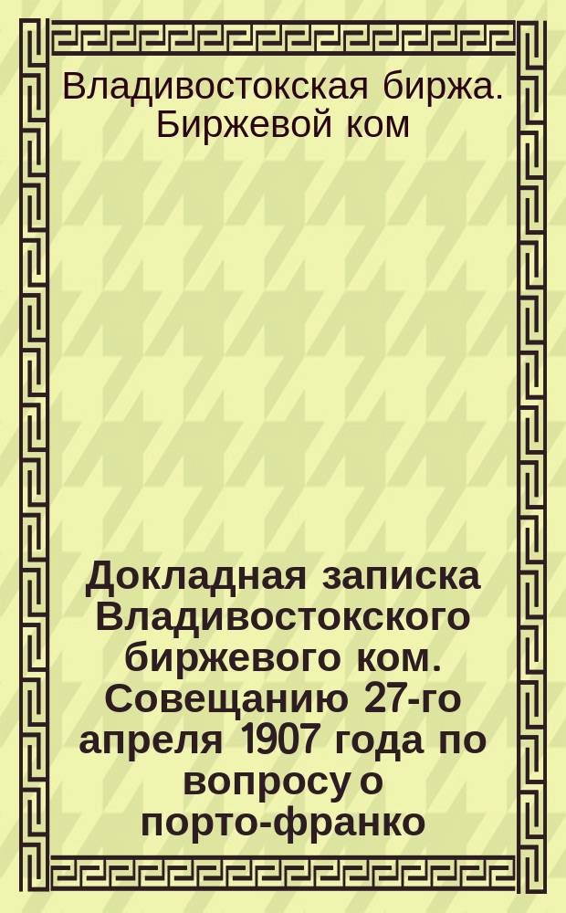 Докладная записка Владивостокского биржевого ком. Совещанию 27-го апреля 1907 года по вопросу о порто-франко
